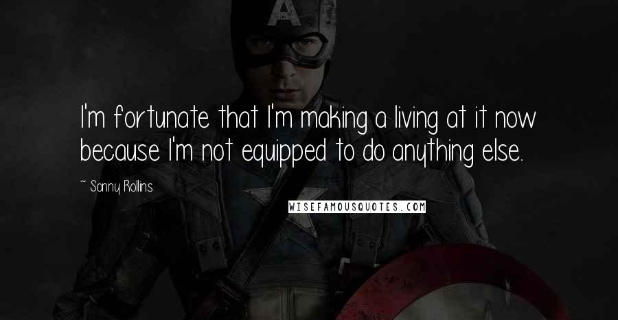 Sonny Rollins Quotes: I'm fortunate that I'm making a living at it now because I'm not equipped to do anything else.