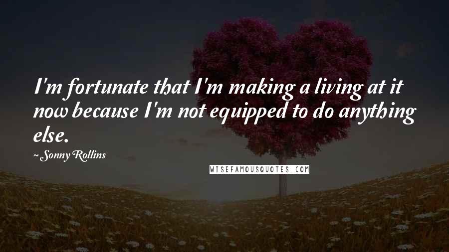 Sonny Rollins Quotes: I'm fortunate that I'm making a living at it now because I'm not equipped to do anything else.