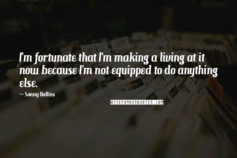 Sonny Rollins Quotes: I'm fortunate that I'm making a living at it now because I'm not equipped to do anything else.