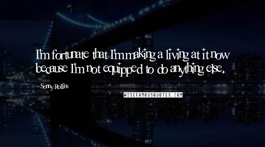 Sonny Rollins Quotes: I'm fortunate that I'm making a living at it now because I'm not equipped to do anything else.