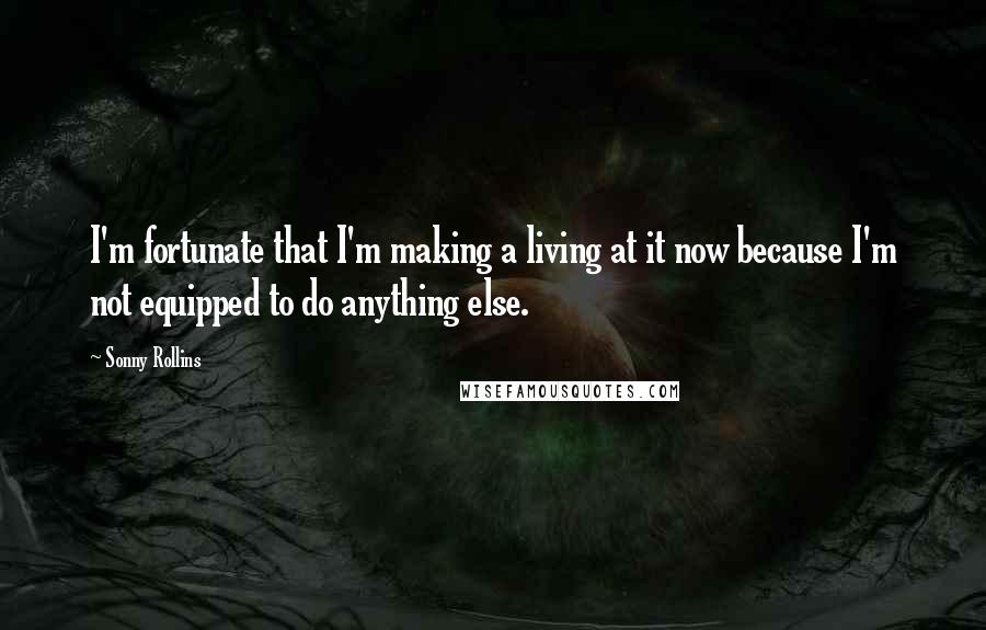 Sonny Rollins Quotes: I'm fortunate that I'm making a living at it now because I'm not equipped to do anything else.