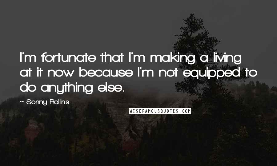 Sonny Rollins Quotes: I'm fortunate that I'm making a living at it now because I'm not equipped to do anything else.