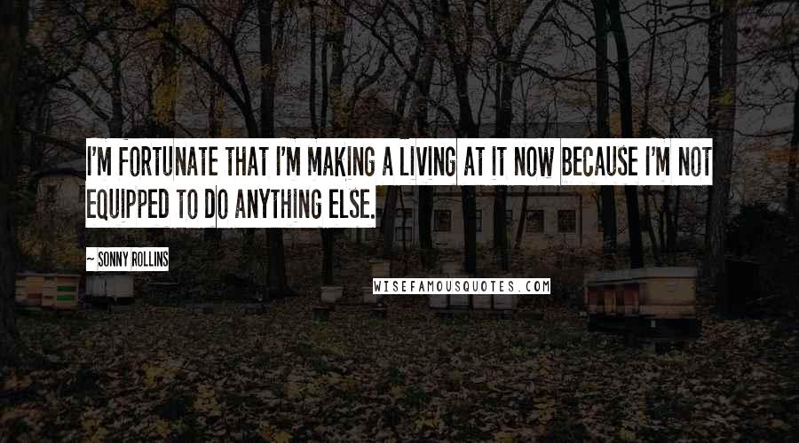 Sonny Rollins Quotes: I'm fortunate that I'm making a living at it now because I'm not equipped to do anything else.