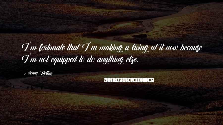 Sonny Rollins Quotes: I'm fortunate that I'm making a living at it now because I'm not equipped to do anything else.