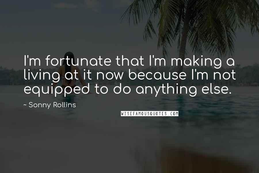 Sonny Rollins Quotes: I'm fortunate that I'm making a living at it now because I'm not equipped to do anything else.