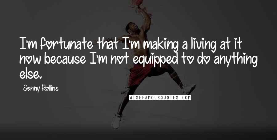Sonny Rollins Quotes: I'm fortunate that I'm making a living at it now because I'm not equipped to do anything else.