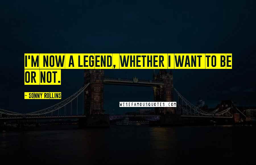 Sonny Rollins Quotes: I'm now a legend, whether I want to be or not.