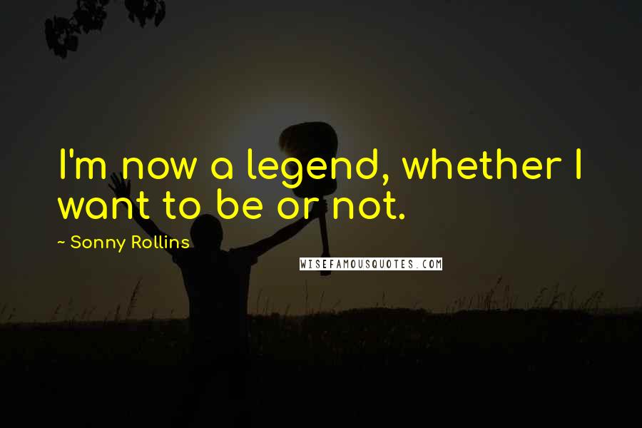 Sonny Rollins Quotes: I'm now a legend, whether I want to be or not.