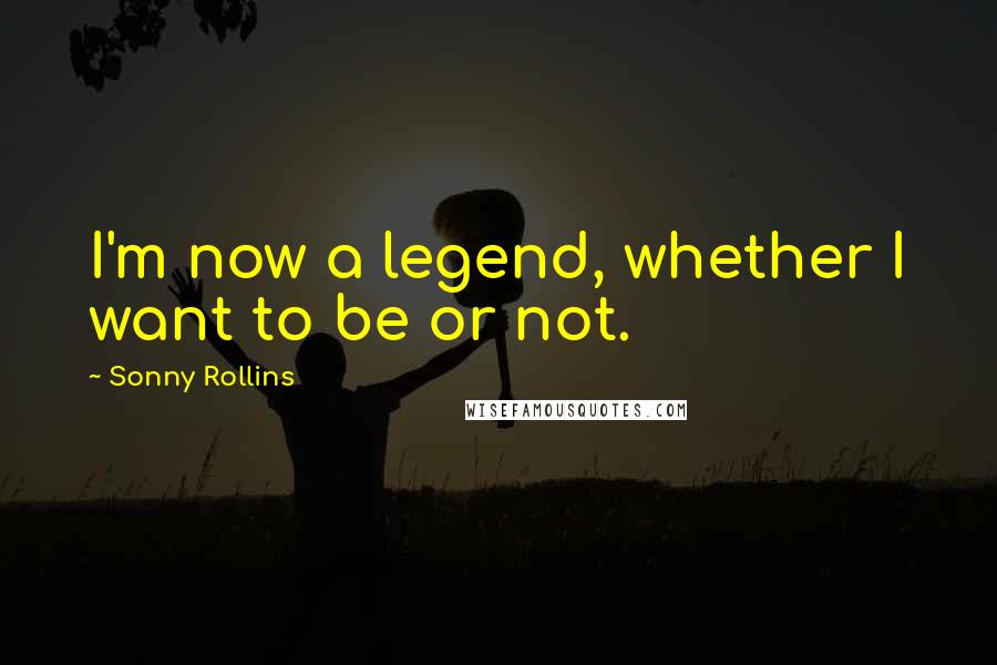 Sonny Rollins Quotes: I'm now a legend, whether I want to be or not.