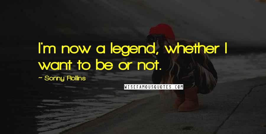 Sonny Rollins Quotes: I'm now a legend, whether I want to be or not.