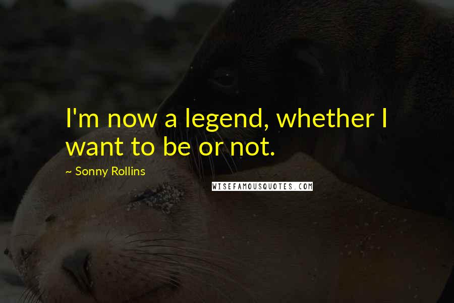 Sonny Rollins Quotes: I'm now a legend, whether I want to be or not.