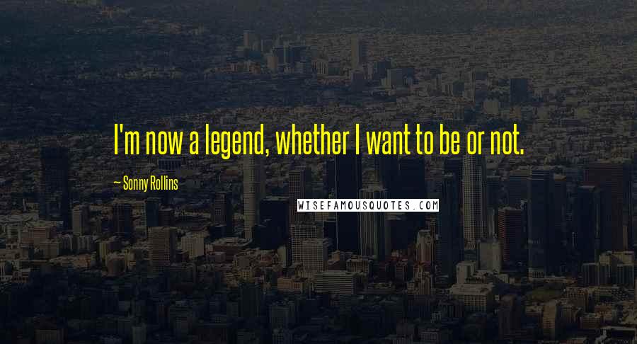 Sonny Rollins Quotes: I'm now a legend, whether I want to be or not.