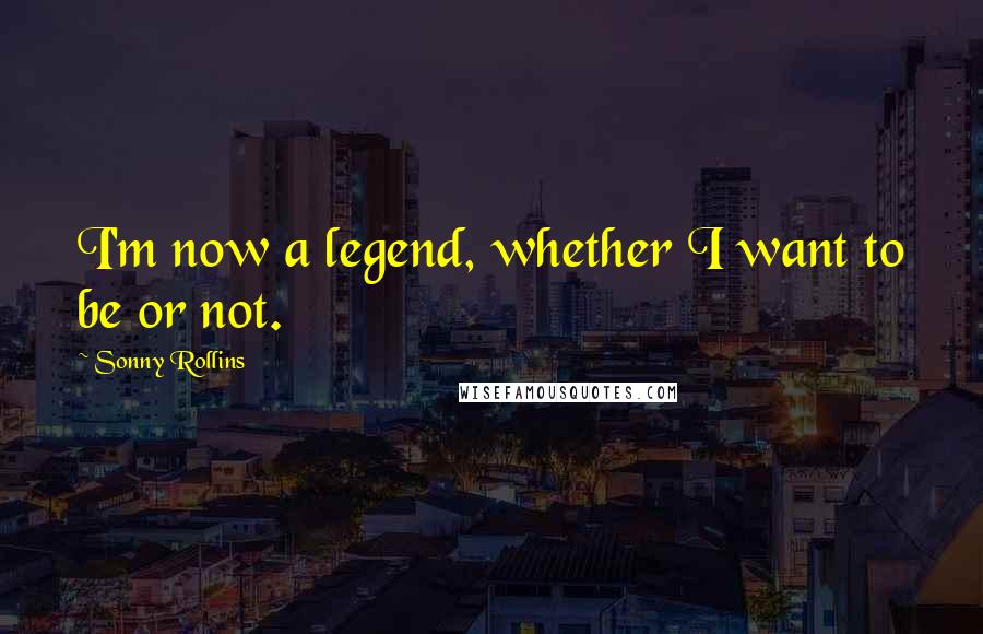 Sonny Rollins Quotes: I'm now a legend, whether I want to be or not.