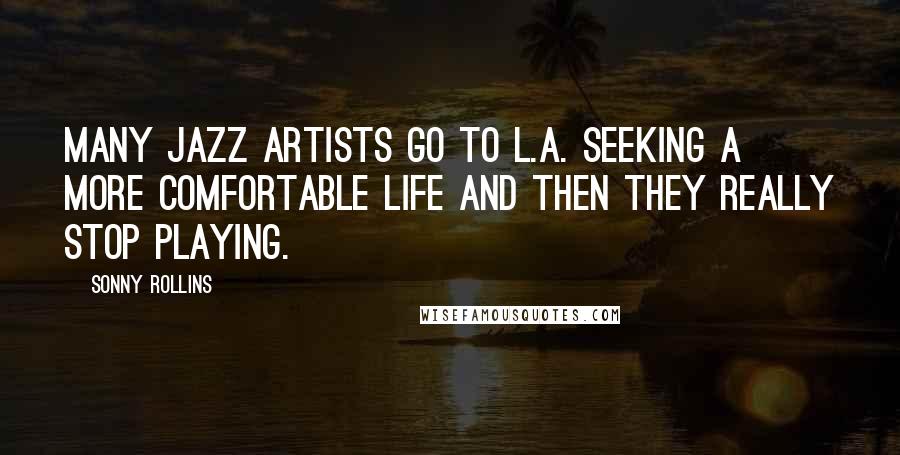 Sonny Rollins Quotes: Many jazz artists go to L.A. seeking a more comfortable life and then they really stop playing.