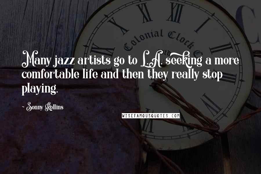 Sonny Rollins Quotes: Many jazz artists go to L.A. seeking a more comfortable life and then they really stop playing.