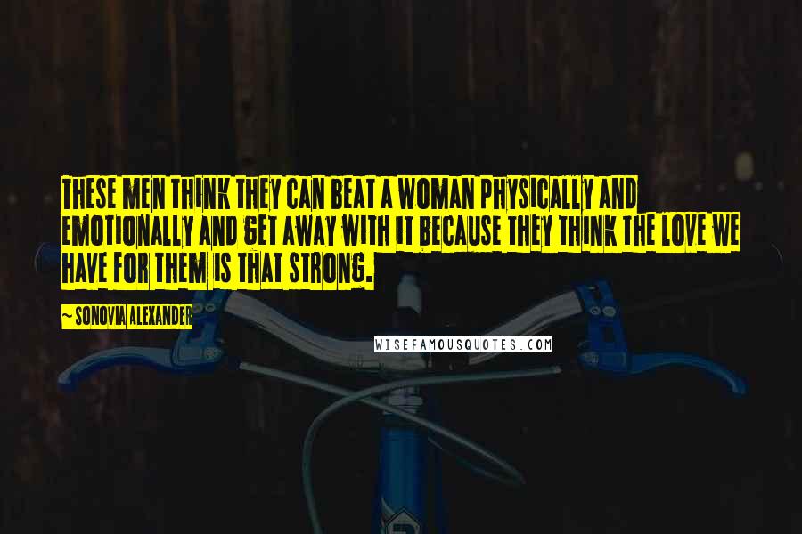Sonovia Alexander Quotes: These men think they can beat a woman physically and emotionally and get away with it because they think the love we have for them is that strong.