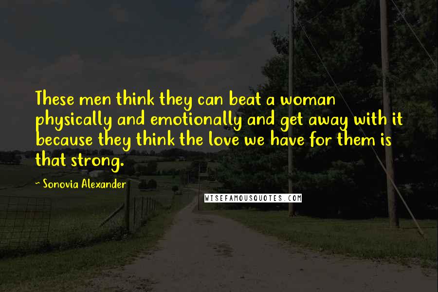 Sonovia Alexander Quotes: These men think they can beat a woman physically and emotionally and get away with it because they think the love we have for them is that strong.
