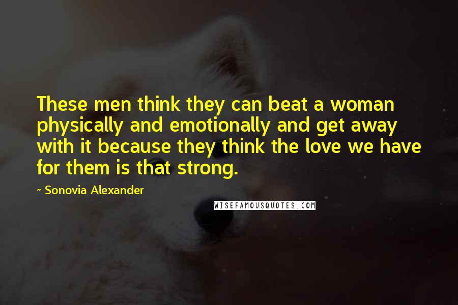 Sonovia Alexander Quotes: These men think they can beat a woman physically and emotionally and get away with it because they think the love we have for them is that strong.