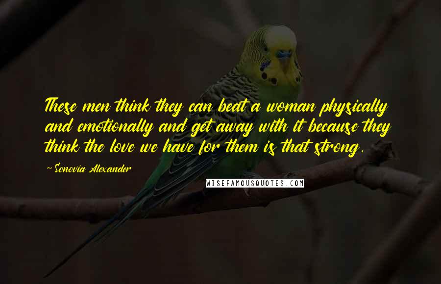 Sonovia Alexander Quotes: These men think they can beat a woman physically and emotionally and get away with it because they think the love we have for them is that strong.