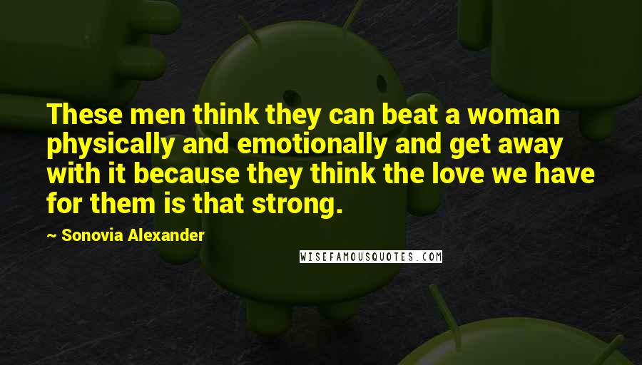 Sonovia Alexander Quotes: These men think they can beat a woman physically and emotionally and get away with it because they think the love we have for them is that strong.