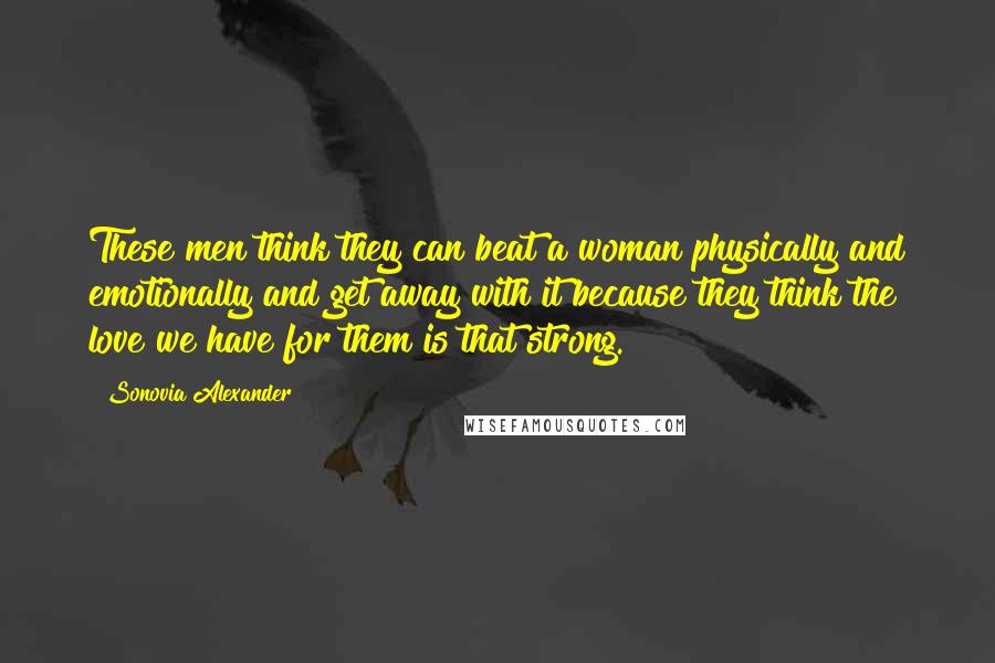Sonovia Alexander Quotes: These men think they can beat a woman physically and emotionally and get away with it because they think the love we have for them is that strong.