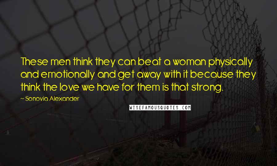 Sonovia Alexander Quotes: These men think they can beat a woman physically and emotionally and get away with it because they think the love we have for them is that strong.