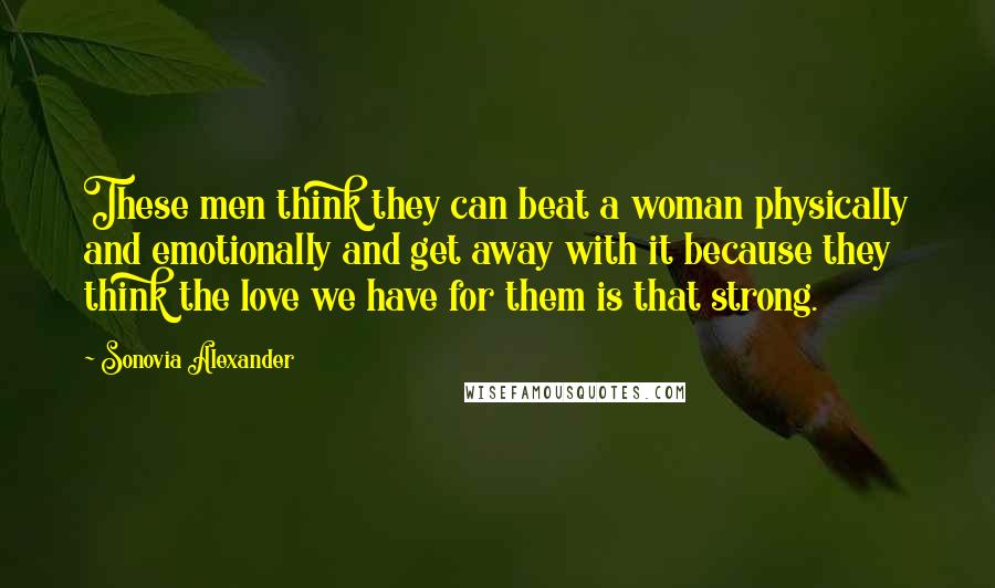 Sonovia Alexander Quotes: These men think they can beat a woman physically and emotionally and get away with it because they think the love we have for them is that strong.