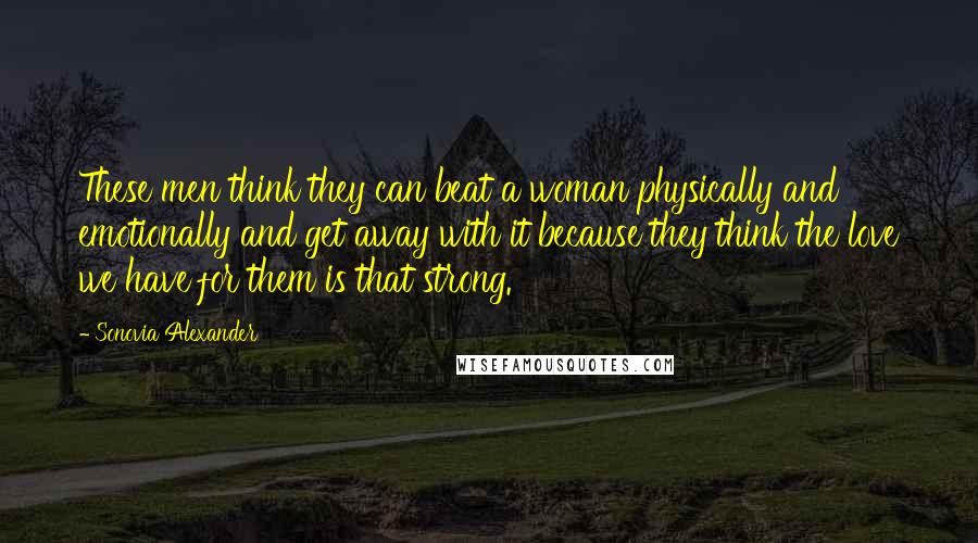 Sonovia Alexander Quotes: These men think they can beat a woman physically and emotionally and get away with it because they think the love we have for them is that strong.