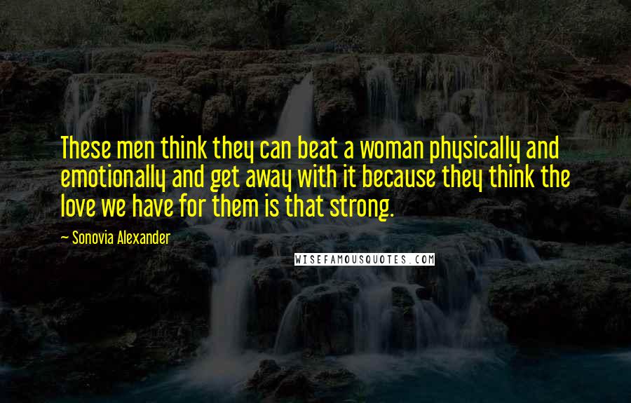 Sonovia Alexander Quotes: These men think they can beat a woman physically and emotionally and get away with it because they think the love we have for them is that strong.