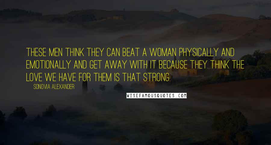 Sonovia Alexander Quotes: These men think they can beat a woman physically and emotionally and get away with it because they think the love we have for them is that strong.
