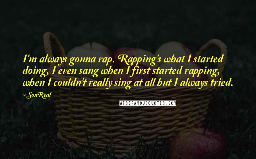 SonReal Quotes: I'm always gonna rap. Rapping's what I started doing, I even sang when I first started rapping, when I couldn't really sing at all but I always tried.