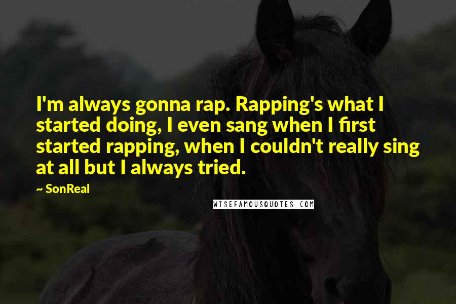 SonReal Quotes: I'm always gonna rap. Rapping's what I started doing, I even sang when I first started rapping, when I couldn't really sing at all but I always tried.