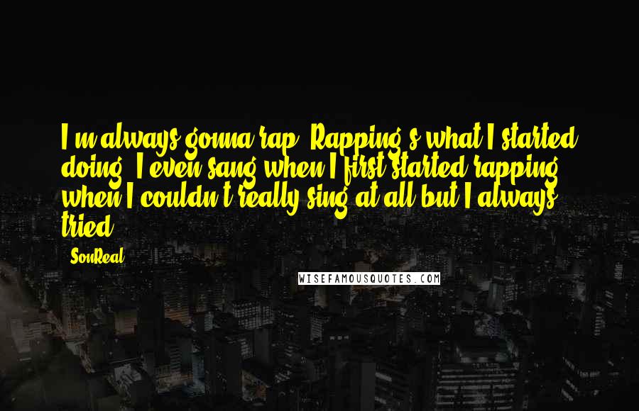 SonReal Quotes: I'm always gonna rap. Rapping's what I started doing, I even sang when I first started rapping, when I couldn't really sing at all but I always tried.