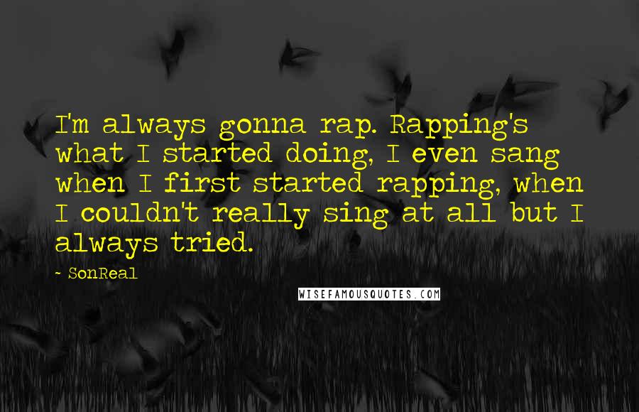 SonReal Quotes: I'm always gonna rap. Rapping's what I started doing, I even sang when I first started rapping, when I couldn't really sing at all but I always tried.