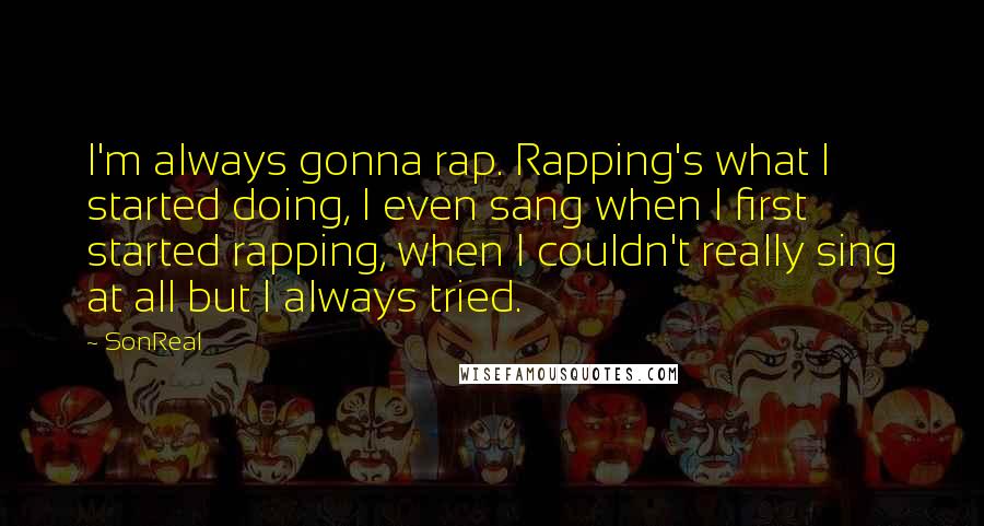 SonReal Quotes: I'm always gonna rap. Rapping's what I started doing, I even sang when I first started rapping, when I couldn't really sing at all but I always tried.