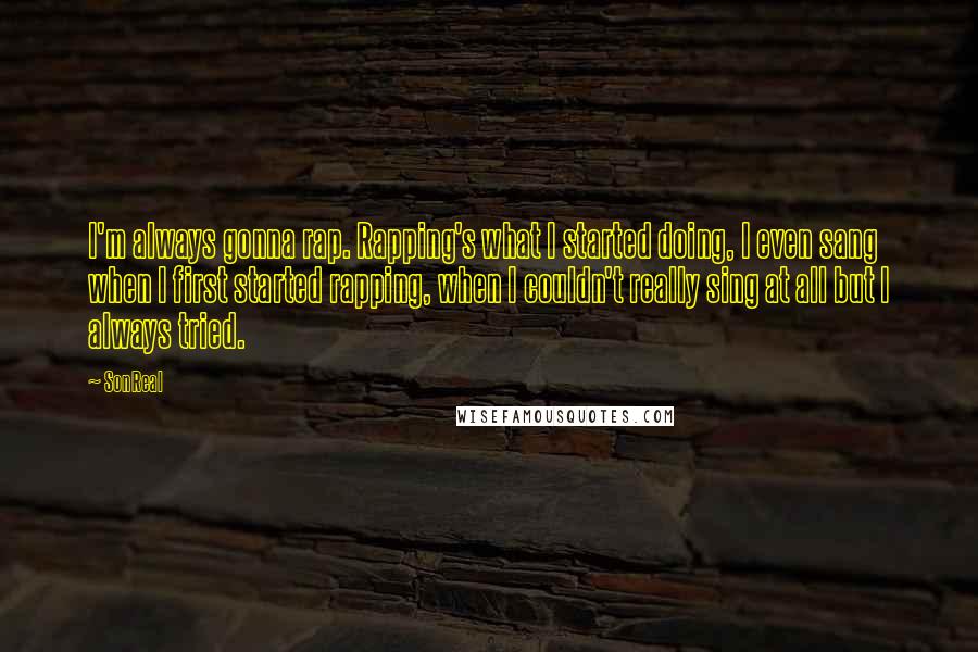 SonReal Quotes: I'm always gonna rap. Rapping's what I started doing, I even sang when I first started rapping, when I couldn't really sing at all but I always tried.