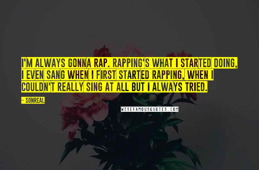 SonReal Quotes: I'm always gonna rap. Rapping's what I started doing, I even sang when I first started rapping, when I couldn't really sing at all but I always tried.