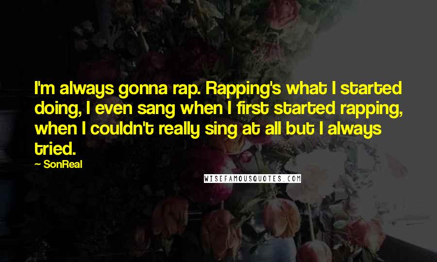 SonReal Quotes: I'm always gonna rap. Rapping's what I started doing, I even sang when I first started rapping, when I couldn't really sing at all but I always tried.