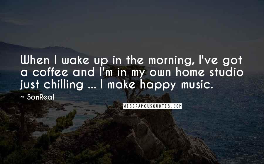 SonReal Quotes: When I wake up in the morning, I've got a coffee and I'm in my own home studio just chilling ... I make happy music.