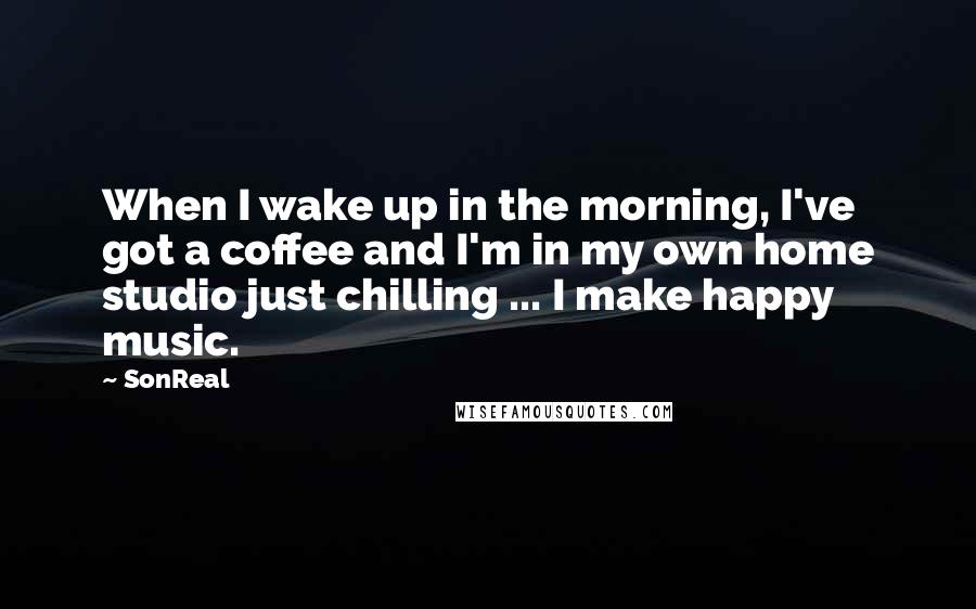 SonReal Quotes: When I wake up in the morning, I've got a coffee and I'm in my own home studio just chilling ... I make happy music.