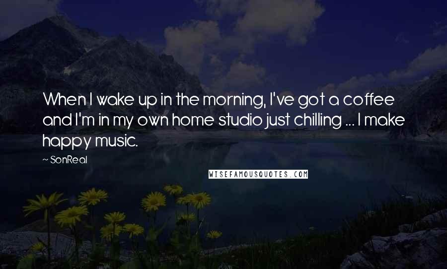 SonReal Quotes: When I wake up in the morning, I've got a coffee and I'm in my own home studio just chilling ... I make happy music.