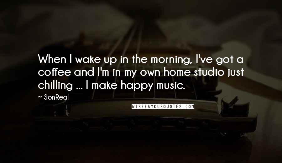 SonReal Quotes: When I wake up in the morning, I've got a coffee and I'm in my own home studio just chilling ... I make happy music.