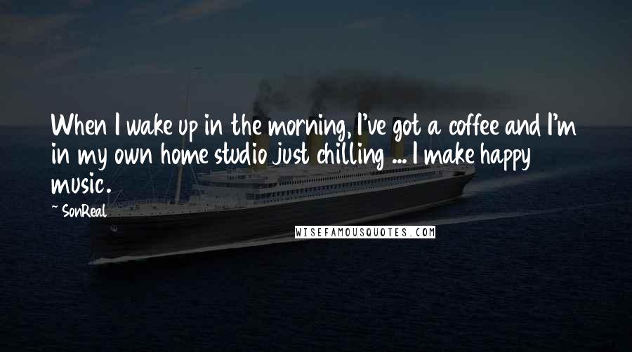 SonReal Quotes: When I wake up in the morning, I've got a coffee and I'm in my own home studio just chilling ... I make happy music.