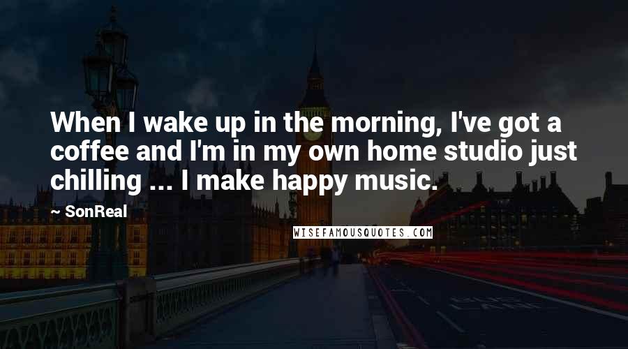 SonReal Quotes: When I wake up in the morning, I've got a coffee and I'm in my own home studio just chilling ... I make happy music.