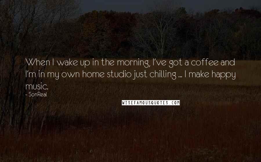 SonReal Quotes: When I wake up in the morning, I've got a coffee and I'm in my own home studio just chilling ... I make happy music.