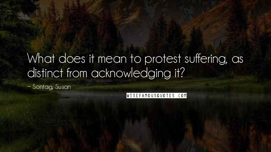Sontag, Susan Quotes: What does it mean to protest suffering, as distinct from acknowledging it?