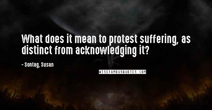 Sontag, Susan Quotes: What does it mean to protest suffering, as distinct from acknowledging it?