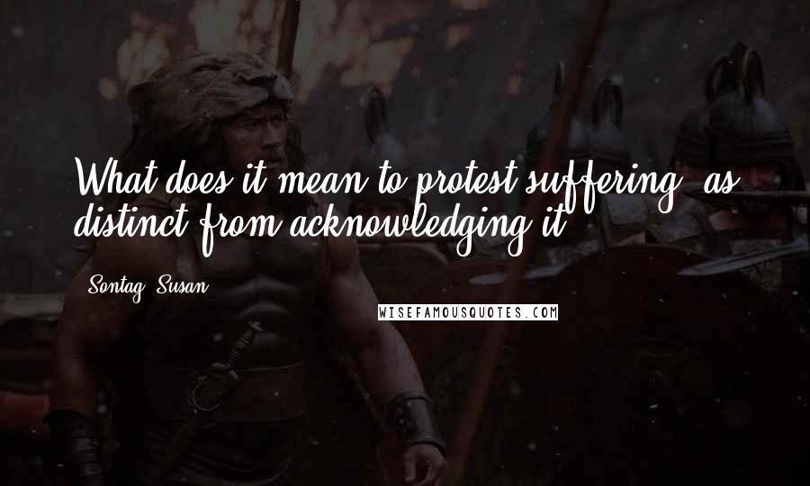 Sontag, Susan Quotes: What does it mean to protest suffering, as distinct from acknowledging it?