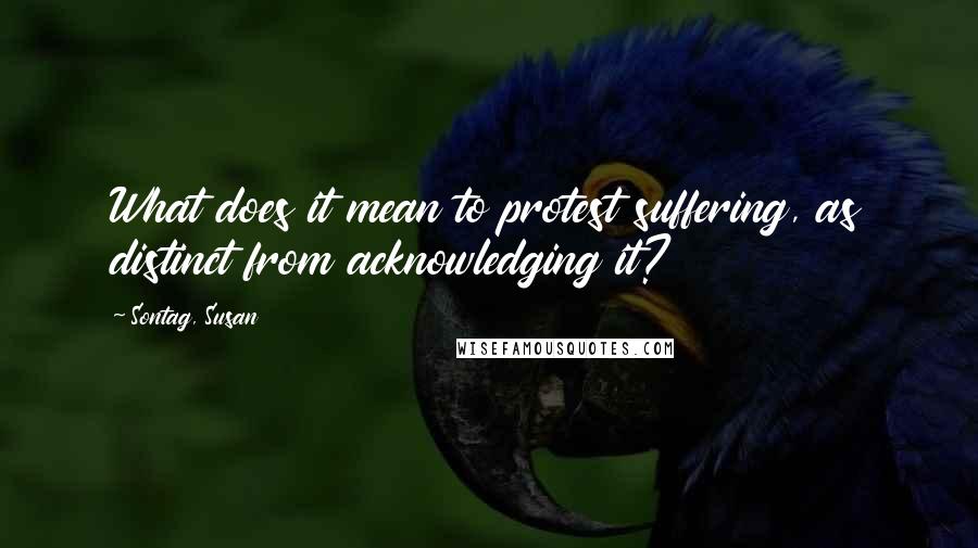 Sontag, Susan Quotes: What does it mean to protest suffering, as distinct from acknowledging it?