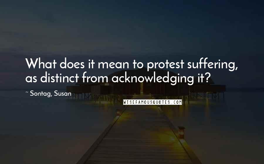 Sontag, Susan Quotes: What does it mean to protest suffering, as distinct from acknowledging it?